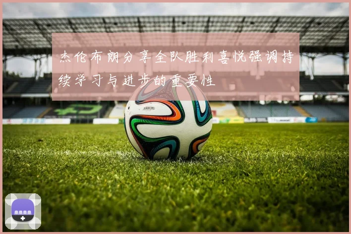 杰伦布朗分享全队胜利喜悦强调持续学习与进步的重要性