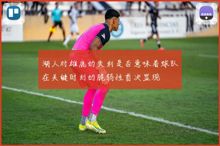 湖人对雄鹿的失利是否意味着球队在关键时刻的脆弱性首次显现