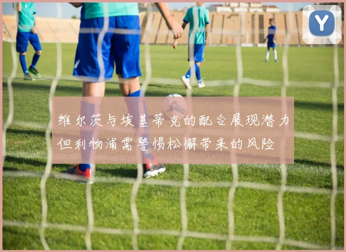 维尔茨与埃基蒂克的配合展现潜力但利物浦需警惕松懈带来的风险