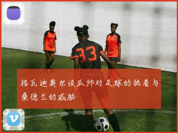 格瓦迪奥尔谈瓜帅对足球的执着与桑德兰的威胁