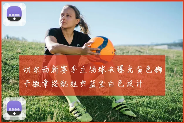切尔西新赛季主场球衣曝光黄色狮子徽章搭配经典蓝金白色设计