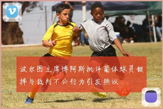 波尔图主席博阿斯批评葡体球员假摔与裁判不公行为引发热议