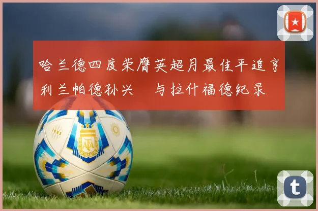 哈兰德四度荣膺英超月最佳平追亨利兰帕德孙兴慜与拉什福德纪录