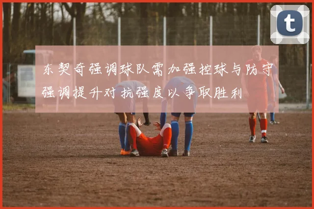 东契奇强调球队需加强控球与防守强调提升对抗强度以争取胜利