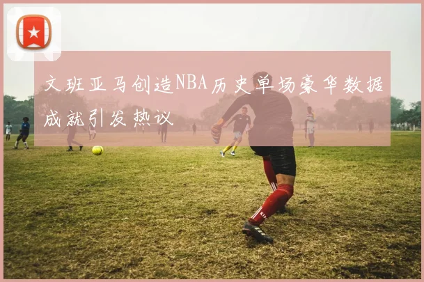 文班亚马创造NBA历史单场豪华数据成就引发热议