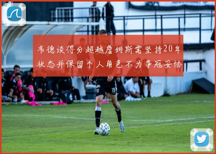 韦德谈得分超越詹姆斯需坚持20年状态并保留个人角色不为争冠妥协