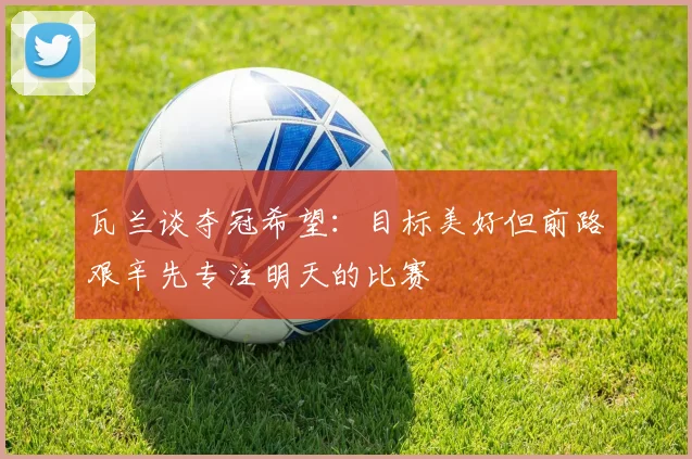 瓦兰谈夺冠希望：目标美好但前路艰辛先专注明天的比赛