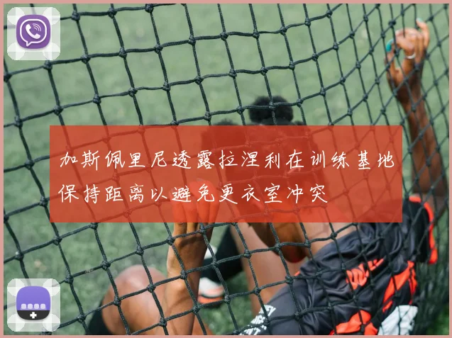 加斯佩里尼透露拉涅利在训练基地保持距离以避免更衣室冲突