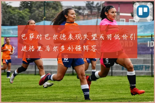 巴萨对巴尔德表现失望或将低价引进格里马尔多补强阵容