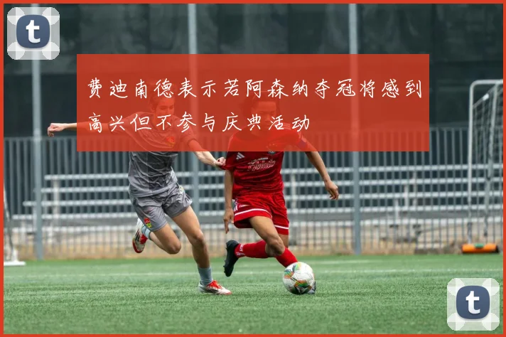 费迪南德表示若阿森纳夺冠将感到高兴但不参与庆典活动