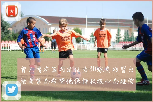 曾凡博在篮网定位为3D球员短暂出场是常态希望他保持积极心态继续努力