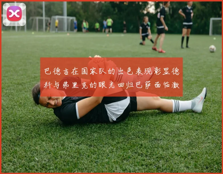 巴德吉在国家队的出色表现彰显德科与弗里克的眼光回归巴萨面临激烈竞争挑战