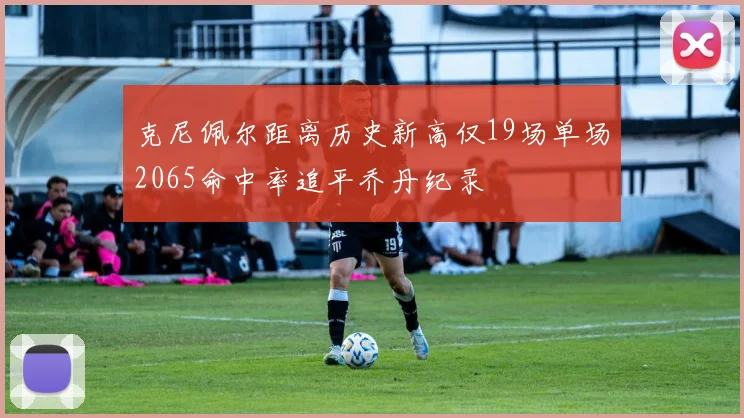 克尼佩尔距离历史新高仅19场单场2065命中率追平乔丹纪录