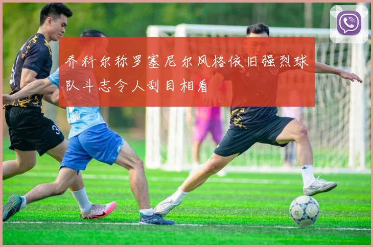 乔科尔称罗塞尼尔风格依旧强烈球队斗志令人刮目相看