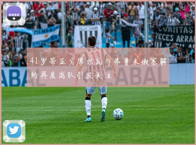 41岁蒂亚戈席尔瓦与弗鲁米嫩塞解约再度离队引发关注