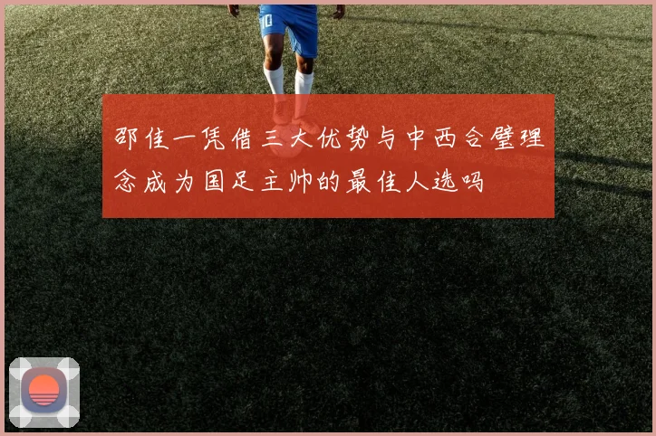 邵佳一凭借三大优势与中西合璧理念成为国足主帅的最佳人选吗
