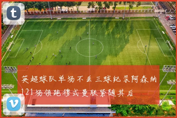 英超球队单场不丢三球纪录阿森纳121场领跑穆式曼联紧随其后