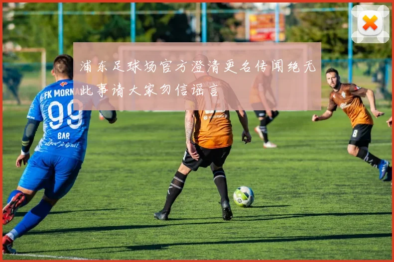 浦东足球场官方澄清更名传闻绝无此事请大家勿信谣言