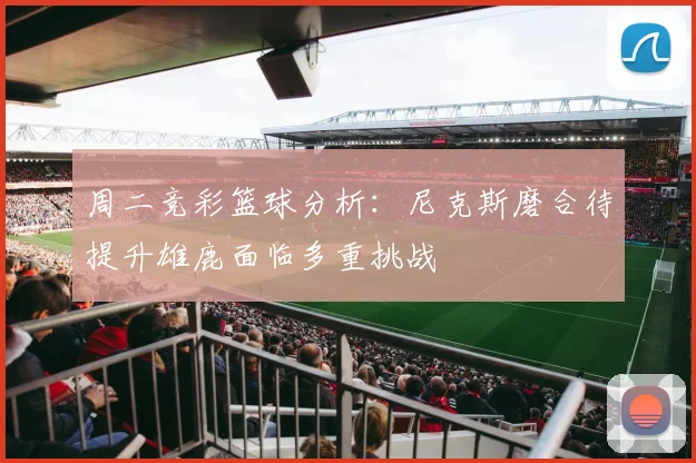 周二竞彩篮球分析：尼克斯磨合待提升雄鹿面临多重挑战