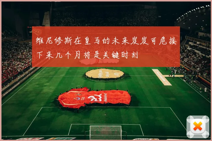 维尼修斯在皇马的未来岌岌可危接下来几个月将是关键时刻