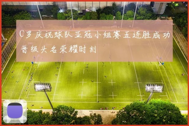 C罗庆祝球队亚冠小组赛五连胜成功晋级头名荣耀时刻