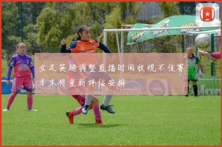 女足英超调整直播时间收视不佳赛季末将重新评估安排