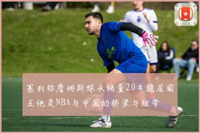 塞利称詹姆斯球衣销量20年稳居前五他是NBA与中国的桥梁与纽带