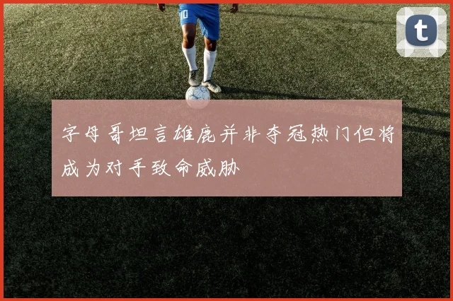 字母哥坦言雄鹿并非夺冠热门但将成为对手致命威胁