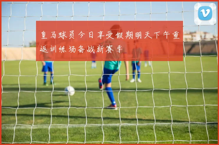 皇马球员今日享受假期明天下午重返训练场备战新赛季