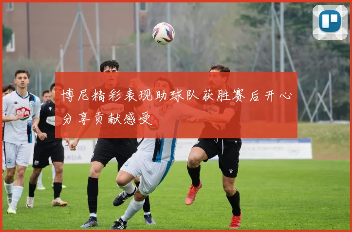 博尼精彩表现助球队获胜赛后开心分享贡献感受