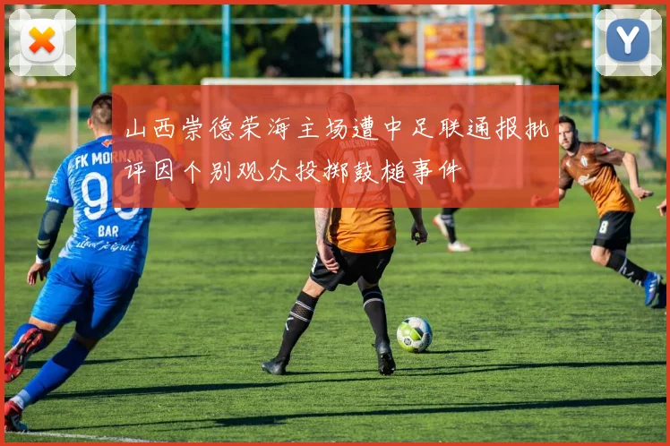 山西崇德荣海主场遭中足联通报批评因个别观众投掷鼓槌事件