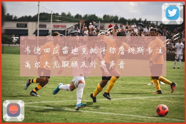 韦德回应雷迪克批评称詹姆斯专注高尔夫无暇顾及外界声音