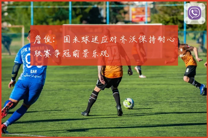 詹俊：国米球迷应对齐沃保持耐心联赛争冠前景乐观