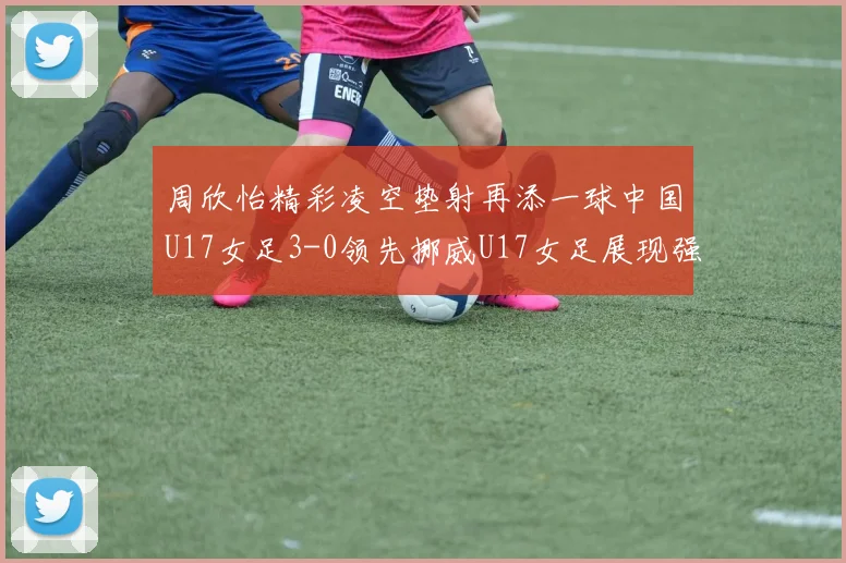 周欣怡精彩凌空垫射再添一球中国U17女足3-0领先挪威U17女足展现强劲实力