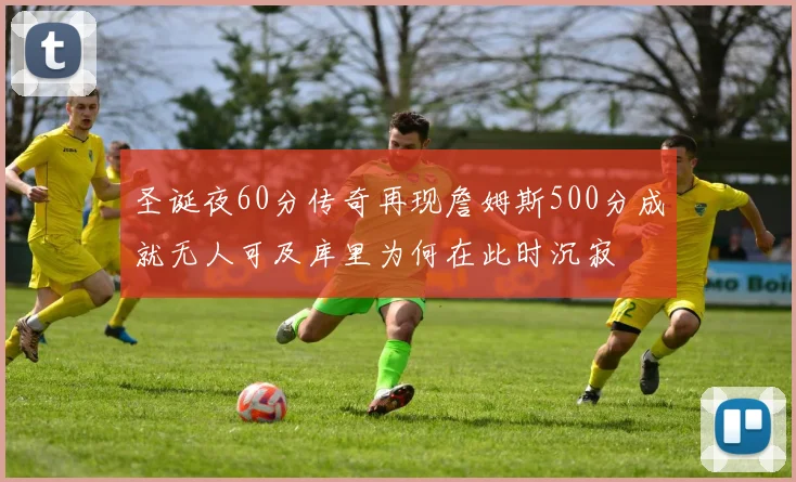 圣诞夜60分传奇再现詹姆斯500分成就无人可及库里为何在此时沉寂