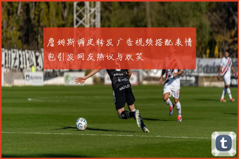 詹姆斯调皮转发广告视频搭配表情包引发网友热议与欢笑