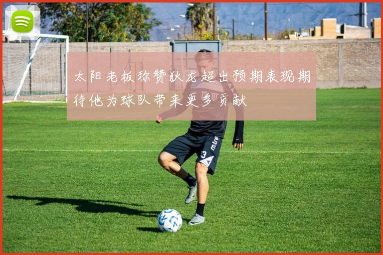 太阳老板称赞狄龙超出预期表现期待他为球队带来更多贡献