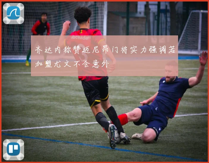 齐达内称赞迈尼昂门将实力强调若加盟尤文不会意外