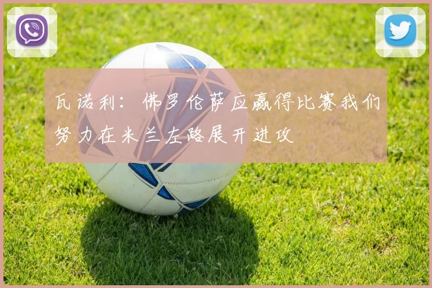 瓦诺利：佛罗伦萨应赢得比赛我们努力在米兰左路展开进攻