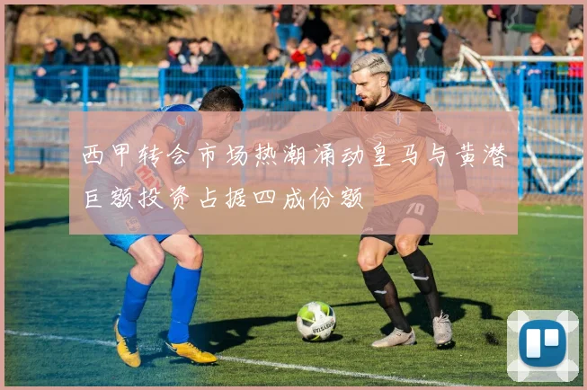 西甲转会市场热潮涌动皇马与黄潜巨额投资占据四成份额
