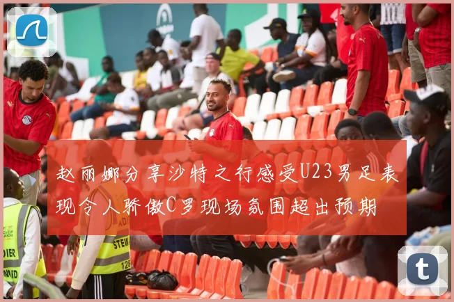 赵丽娜分享沙特之行感受U23男足表现令人骄傲C罗现场氛围超出预期